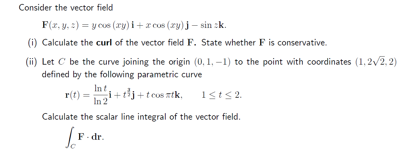 Consider the vector field F(x, y, z) = y cos (xy) i + x cos (xy)j ? sin zk. (i) Calculate the curl of the vector field F. Sta