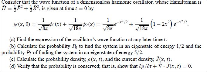 Consider that the wave function of a dimensionless harmonic oscillator, whose Hamiltonian is H p2 is given at time t 0 by y(x, 0) 1- 2x2) e-x2 18? ST 18T (a) Find the expression of the oscillators wave function at any later time t (b) Calculate the probability Po to find the system in an eigenstate of energy 1/2 and the probability P2 of finding the system in an eigenstate of energy 5/2. (c) Calculate the probability density, ? (x, t), and the current density J(x, t) (d) Verify that the probability is conserved; that is, show that op/ot V J(x,t)-0.
