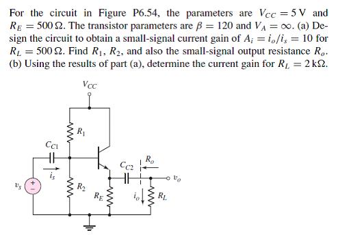For the circuit in Figure P6.54, the parameters are Vcc 5 V and RE 5002. The transistor parameters are B 120 and V oo. (a) De sign the circuit to obtain a small-signal current gain of Ai io/is 10 for RL 3500 2. Find RI, R2, and also the small-signal output resistance Ro. (b) Using the results of part (a), determine the current gain for RL 2k2 C1 C2
