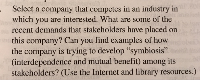 Select a company that competes in an industry in which you are interested. What are some of the recent demands that stakeholders have placed on this company? Can you find examples of how the company is trying to develop symbiosis (interdependence and mutual benefit) among its stakeholders? (Use the Internet and library resources.)