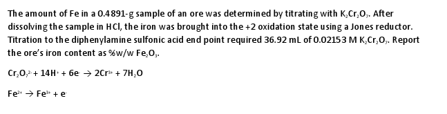 The amount of Fe in a 0.4891-g sample of an ore was det ermined by titrating with K,Cr,O,. After dissolving the sample in HCl, the iron was brought into the 2 oxidation state using a Jones reductor Titration to the diphenylamine sulfonic acid end point required 36.92 mL of 0.02153 M K,Cr,0,. Report the ores iron content as %w/w Fe,03. Fe2+ ? Fe, + e