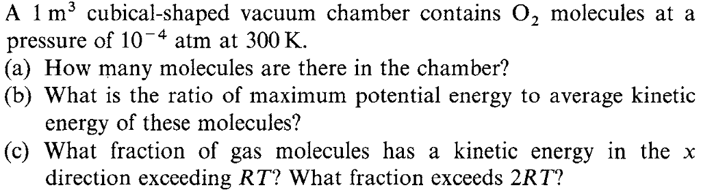 A 1 m3 cubical-shaped vacuum chamber contains O, molecules at a pressure of 104 atm at 300K (a) How many molecules are there in the chamber? (b) What is the ratio of maximum potential energy to average kinetic energy of these molecules? (c) What fraction of gas molecules has a kinetic energy in the x direction exceeding RT? What fraction exceeds 2RT?