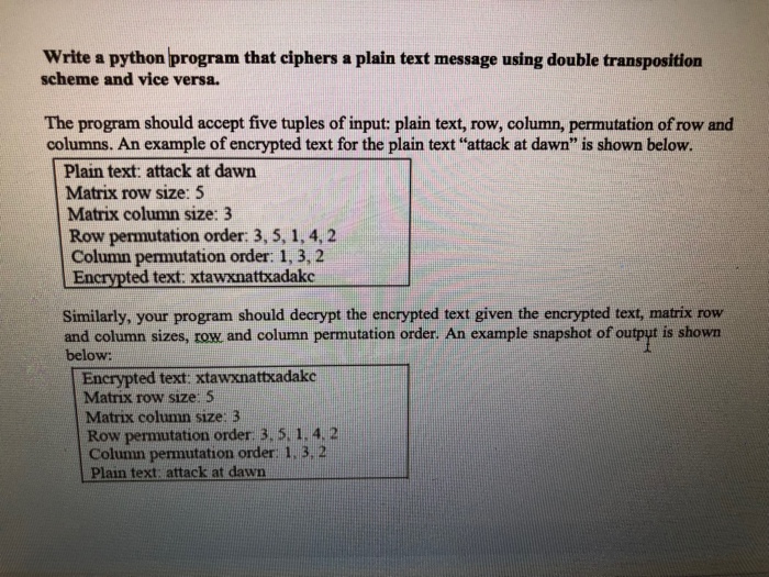 Write a python program that ciphers a plain text message using double transposition scheme and vice versa. The program should accept five tuples of input: plain text, row, column, permutation of row and columns. An example of encrypted text for the plain text attack at dawn is shown below. Plain text: attack at dawn Matrix row size: 5 Matrix column size: 3 Row permutation order: 3, 5, 1, 4, 2 Column permutation order: 1, 3,2 Encrypted text: xtawxnattxadakc Similarly, your program should decrypt the encrypted text given the encrypted text, matrix row and column sizes, row and column permutation order. An example snapshot of output is shown below: Encrypted text: xtawxnattkadake Matrix row size: 5 Matrix column size: 3 Row permutation order 3,5.1.4. 2 Column permutation order 1, 3, 2 Plain text attack at dawn