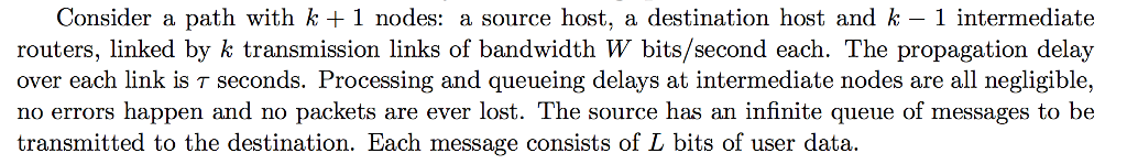 Consider a path with k + 1 nodes: a source host, a destination host and k - 1 intermediate routers, linked by k transmission links of bandwidth W bits/second each. The propagation delay over each link is seconds. Processing and queueing delays at intermediate nodes are all negligible. no errors happen and no packets are ever lost. The source has an infinite queue of messages to be transmitted to the destination. Each message consists of L bits of user data.