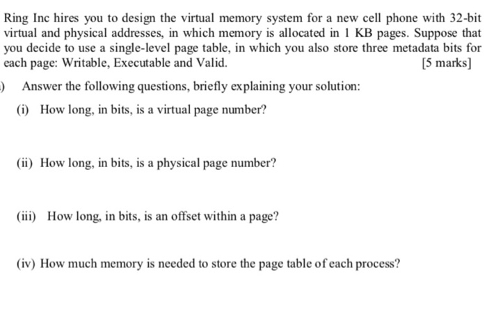 Ring Inc hires you to design the virtual memory system for a new cell phone with 32-bit virtual and physical addresses, in which memory is allocated in 1 KB pages. Suppose that you decide to use a single-level page table, in which you also store three metadata bits for each page: Writable, Executable and Valid. [5 marks] ) Answer the following questions, briefly explaining your solution (i) How long, in bits, is a virtual page number? (ii) How long, in bits, is a physical page number? (iii) How long, in bits, is an offset within a page? (iv) How much memory is needed to store the page table of each process?