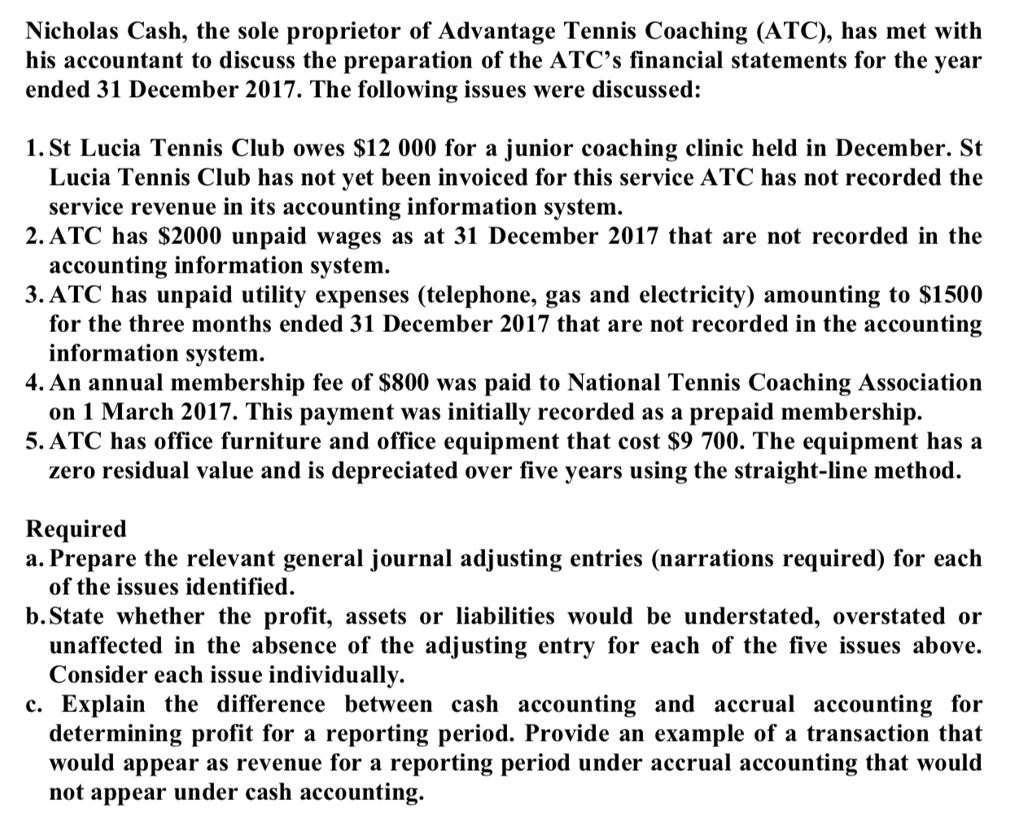 Nicholas Cash, the sole proprietor of Advantage Tennis Coaching (ATC), has met with his accountant to discuss the preparation of the ATCs financial statements for the year ended 31 December 2017. The following issues were discussed: 1. St Lucia Tennis Club owes $12 000 for a junior coaching clinic held in December. St Lucia Tennis Club has not yet been invoiced for this service ATC has not recorded the 2. ATC has S2000 unpaid wages as at 31 December 2017 that are not recorded in the 3.ATC has unpaid utility expenses (telephone, gas and electricity) amounting to $1500 service revenue in its accounting information system accounting information system. for the three months ended 31 December 2017 that are not recorded in the accountin;g 4. An annual membership fee of S800 was paid to National Tennis Coaching Association 5. ATC has office furniture and office equipment that cost $9 700. The equipment has a information system. on 1 March 2017. This payment was initially recorded as a prepaid membership. zero residual value and is depreciated over five years using the straight-line method. Required a. Prepare the relevant general journal adjusting entries (narrations required) for each of the issues identified b.State whether the profit, assets or liabilities would be understated, overstated or unaffected in the absence of the adjusting entry for each of the five issues above. c. Explain the difference between cash accounting and accrual accounting for would appear as revenue for a reporting period under accrual accounting that would Consider each issue individually determining profit for a reporting period. Provide an example of a transaction t t appear under cash accounting.