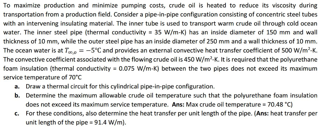 To maximize production and minimize pumping costs, crude oil is heated to reduce its viscosity during transportation from a production field. Consider a pipe-in-pipe configuration consisting of concentric steel tubes with an intervening insulating material. The inner tube is used to transport warm crude oil through cold ocean water. The inner steel pipe (thermal conductivity 35 W/m-K) has an inside diameter of 150 mm and wall thickness of 10 mm, while the outer steel pipe has an inside diameter of 250 mm and a wall thickness of10 mm. The ocean water is at T 5?C and provides an external convective heat transfer coefficient of 500 W/m2-K. CO,0 The convective coefficient associated with the flowing crude oil is 450 W/m2-K. It is required that the polyurethane foam insulation (thermal conductivity 0.075 W/m-K) between the two pipes does not exceed its maximum service temperature of 70?C a. Draw a thermal circuit for this cylindrical pipe-in-pipe configuration. b. Determine the maximum allowable crude oil temperature such that the polyurethane foam insulation does not exceed its maximum service temperature. Ans: Max crude oil temperature 70.48 oC) c. For these conditions, also determine the heat transfer per unit length of the pipe. (Ans: heat transfer per unit length of the pipe -91.4 W/m)
