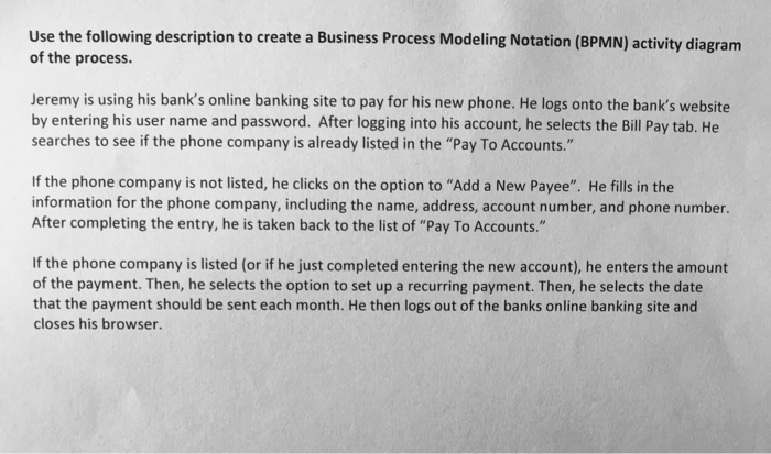 Use the following description to create a Business Process Modeling Notation (BPMN) activity diagram of the process. Jeremy is using his banks online banking site to pay for his new phone. He logs onto the banks website by entering his user name and password. After logging into his account, he selects the Bill Pay tab. He searches to see if the phone company is already listed in the Pay To Accounts. If the phone company is not listed, he clicks on the option to Add a New Payee. He fills in the information for the phone company, including the name, address, account number, and phone number. After completing the entry, he is taken back to the list of Pay To Accounts. If the phone company is listed (or if he just completed entering the new account), he enters the amount of the payment. Then, he selects the option to set up a recurring payment. Then, he selects the date that the payment should be sent each month. He then logs out of the banks online banking site and closes his browser.