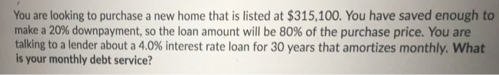 You are looking to purchase a new home that is listed at $315,100. You have saved enough to make a 20% downpayment, so the loan amount will be 80% of the purchase price. You are talking to a lender about a 4.0% interest rate loan for 30 years that amortizes monthly. What is your monthly debt service?