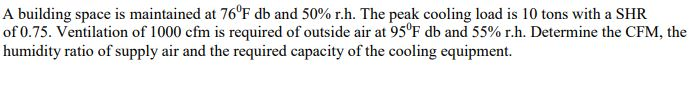 A building space is maintained at 760F db and 50% r.h. The peak cooling load is 10 tons with a SHR of 0.75. Ventilation of 1000 cfm is required of outside air at 95F db and 55% r.h. Determine the CFM, the humidity ratio of supply air and the required capacity of the cooling equipment.