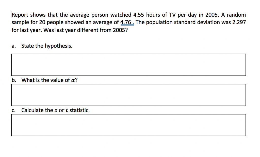 Report shows that the average person watched 4.55 hours of TV per day in 2005. A random sample for 20 people showed an average of 476 The population standard deviation was 2.297 for last year. Was last year different from 2005? a. State the hypothesis. b. What is the value of a? c. Calculate the z or t statistic.