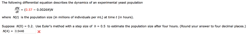The following differential equation describes the dynamics of an experimental yeast population dv dt where N(t) is the population size (in millions of individuals per mL) at time t (in hours) Suppose N(0) = 0.2. Use Eulers method with a step size of h = 0.5 to estimate the population size after four hours. (Round your answer to four decimal places.) N(4) = 0.5446