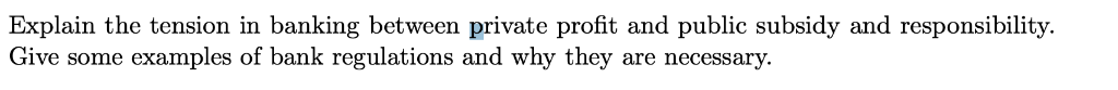Explain the tension in banking between private profit and public subsidy and responsibility. Give some examples of bank regul