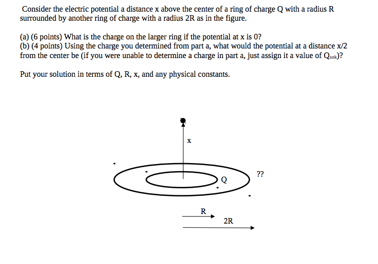 Consider the electric potential a distance x above the center of a ring of charge Q with a radius R surrounded by another ring of charge with a radius 2R as in the figure. (a) (6 points) What is the charge on the larger ring if the potential at x is 0? (b) (4 points) Using the charge you determined from part a, what would the potential at a distance x/2 from the center be (if you were unable to determine a charge in part a, just assign it a value of Qunk)? Put your solution in terms of Q, R, x, and any physical constants.