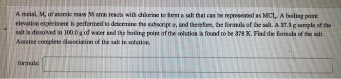 A metal, M, of atomic mass 56 amu reacts with chlorine to form a salt that can be represented as MC,. A boiling point elevati
