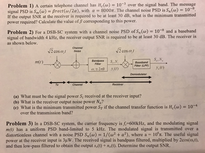 Problem 1) A certain telephone channel has He(w) 10-3 over the signal band. The message signal PSD is Sm(?) = ?rect(w/2a), with ? = 8000?. The channel noise PSD is Sn(a) = 10-8 If the output SNR at the receiver is required to be at least 30 dB, what is the minimum transmitted power required? Calculate the value of B corresponding to this power. Problem 2) For a DSB-SC system with a channel noise PSD of Sn () 10-8 and a baseband signal of bandwidth 4 kHz, the receiver output SNR is required to be at least 30 dB. The receiver is as shown below. Channel 2 cosNse 2 cos o t S,N BandpassS. N Baseband Filrer (LPF) Filter ?,) Demodulator Tx Channel Receiver (a) What must be the signal power Si received at the receiver input? (b) What is the receiver output noise power No? (e) What is the minimum transmitted power Sr if the channel transfer function is Hc(w) 10-4 over the transmission band? Problem 3) In a DSB-SC system, the carrier frequency is 600kHz, and the modulating signal m(t) has a uniform PSD band-limited to 5 kHz. The modulated signal is transmitted over a distortionless channel with a noise PSD Sn (w) 1/(w2 + a2), where a 10t. The useful signal power at the receiver input is 3?W. The received signal is bandpass filtered, multiplied by 2cos@ct), and then low-pass filtered to obtain the output so(t)+ no(t). Determine the output SNR.