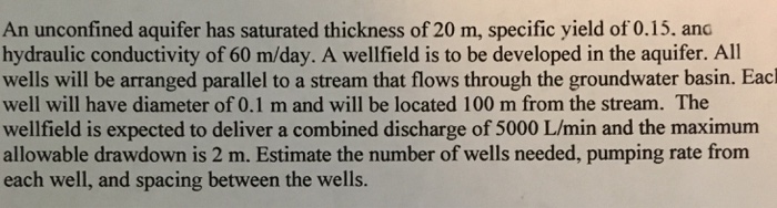 An unconfined aquifer has saturated thickness of 20 m, specific yield of 0.15. and hydraulic conductivity of 60 m/day. A wellfield is to be developed in the aquifer. All wells will be arranged parallel to a stream that flows through the groundwater basin. Eacl well will have diameter of 0.1 m and will be located 100 m from the stream. The wellfield is expected to deliver a combined discharge of 5000 L/min and the maximum allowable drawdown is 2 m. Estimate the number of wells needed, pumping rate from each well, and spacing between the wells.