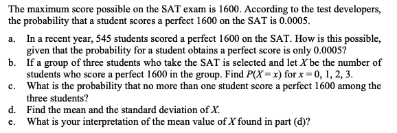 The maximum score possible on the SAT exam is 1600. According to the test developers, the probability that a student scores a