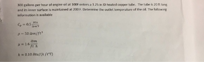 300 gallons per hour of engine oil at 100F enters a 1.25 in ID heated copper tube. The tube is 20 ft long and its inner surface is maintained at 200 F. Determine the outlet temperature of the oil. The following information is available G, = 0.5-Btu ? = 50 lbm/ ft3 Ibm k = 0.10 Btu/(h ft?F)