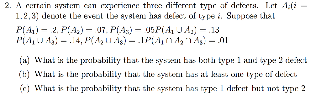 2. A certain system can experience three different type of defects. Let A(i 1,2,3) denote the event the system has defect of type i. Suppose that (a) What is the probability that the system has both type 1 and type 2 defect (b) What is the probability that the system has at least one type of defect (c) What is the probability that the system has type 1 defect but not type 2