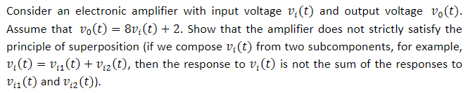 Consider an electronic amplifier with input voltage v(t) and output voltage vo(t) Assume that Vo(t) = 8n(t) + 2. Show that the amplifier does not strictly satisfy the principle of superposition (if we compose v(t) from two subcomponents, for example, r(t) = va(t) + ve(t), then the response to v(t) is not the sum of the responses to Va(t) and v2(t))