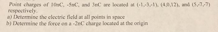 Point charges of 10nC, -5nC, and 3nC are located at (-1,-3,-1), (4,0,12), and (5,-7,-7) respectively a) Determine the electric field at all points in space b) Determine the force on a -2nC charge located at the origin