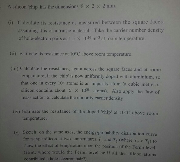 A silicon chip has the dimensions 8 ? 2 ? 2 mm. G) Calculate its resistance as measured between the square faces, assuming it is of intrinsic material. Take the carrier number density of hole-electron pairs as 1.5 ? 1016 m-3 at room temperature. (ii) Estimate its resistance at 10?C above room temperature. (ii) Calculate the resistance, again across the square faces and at room temperature, if the chip is now uniformly doped with aluminium, so that one in every 107 atoms is an impurity atom (a cubic metre of silicon contains about 5 ? 1028 atoms). Also apply the law of mass action to calculate the minority carrier density (iv) Estimate the resistance of the doped chip at 10?C above room temperature. (v) Sketch, on the same axes, the energy/probability distribution curve for n-type silicon at two temperatures Ti and T (where T2 T) to show the effect of temperature upon the position of the Fermi level (Hint: where would the Fermi level be if all the silicon atoms contributed a hole-electron pair?)