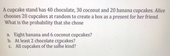 A cupcake stand has 40 chocolate, 30 coconut and 20 banana cupcakes. Alice chooses 20 cupcakes at random to create a box as a present for her friend. What is the probability that she chose a. Eight banana and 6 coconut cupcakes? b. At least 2 chocolate cupcakes? c. All cupcakes of the same kind?