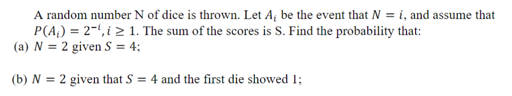 A random number N of dice is thrown. Let Ai be the event that N = 1, and assume that P(A) 2-1i 2 1. The sum of the scores is S. Find the probability that: (a) N- 2 given S-4; (b) N 2 given that S 4 and the first die showed 1