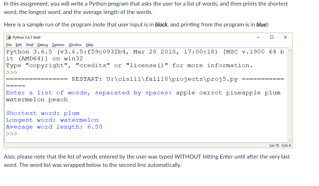 In this assignment, you will write a Python program that asks the user for a list of words, and then prints the shortest word, the longest word, and the average length of the words. Here is a sample run of the program (note that user input is in black, and printing from the program is in blue): Python 3.6.5 Shell Eile Edit Shel Debug Options Window Help Python 3.6.5 (v3.6.5:f59c0932b4, Mar 28 2018, 17:00:18) [MSC v.1900 64 b it (AMD64)] on win32 Type copyright, credits or license () for more information -RESTART : U:cis111al ? 18 projectsproj 5.py Enter a list of words, separated by spaces: apple carrot pineapple plum watermelon peach Shortest word: plum Longest word: watermelon Average word length: 6.50 Ln: 10 Col: 4 Also, please note that the list of words entered by the user was typed WITHOUT hitting Enter until after the very last word. The word list was wrapped below to the second line automatically.