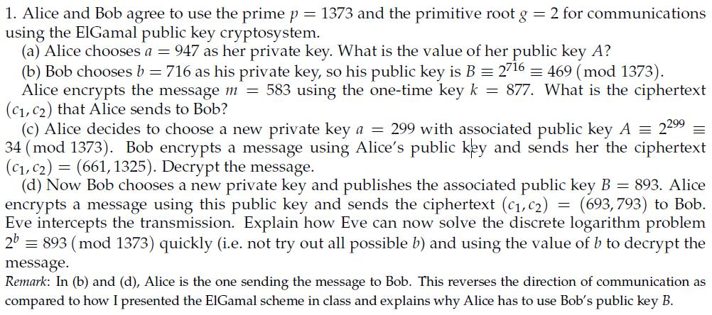1. Alice and Bob agree to use the prime p 1373 and the primitive root g using the ElGamal public key cryptosystem. 2 for communications (a) Alice chooses a = 947 as her private key. What is the value of her public key A? (b) Bob chooses b = 716 as his private key, so his public key is B-2716-469 (mod 1373) Alice encrypts the message 111-583 using the one-time key k (c1,c2) that Alice sends to Bob? 877 What is the ciphertext (c) Alice decides to choose a new private key a = 299 with associated public key A 2299 34 (mod 1373). Bob encrypts a message using Alices public key and sends her the ciphertext (c1, c2) = (661, 1325). Decrypt the message. (d) Now Bob chooses a new private key and publishes the associated public key B 893. Alice encrypts a message using this public key and sends the ciphertext (c1,c2) (693,793) to Bob. Eve intercepts the transmission. Explain how Eve can now solve the discrete logarithm problem 21 893 (mod 1373) quickly (ie. not try out all possible !) and using the value of b to decrypt the message Remark: In (b) and (d), Alice is the one sending the message to Bob. This reverses the direction of communication as compared to how I presented the EIGamal scheme in class and explains why Alice has to use Bobs public key B.