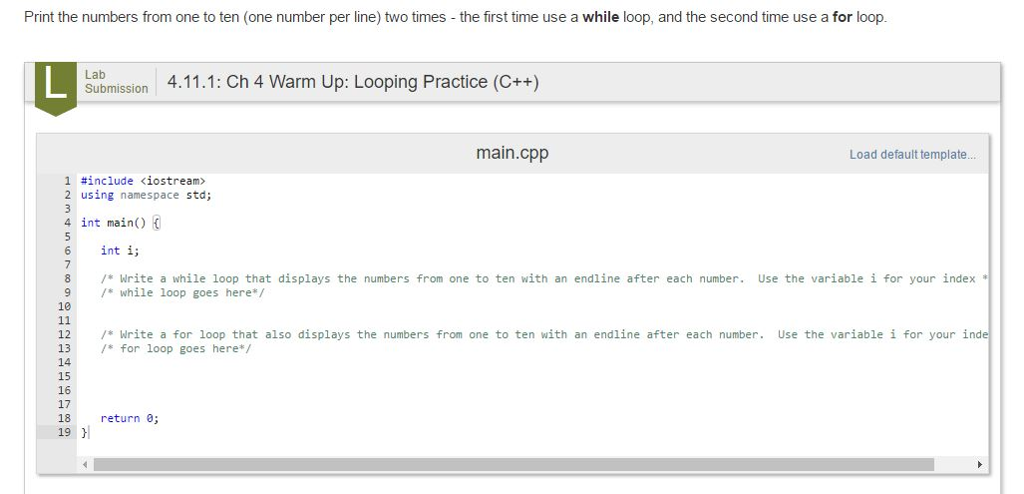 Print the numbers from one to ten (one number per line) two times the first time use a while loop, and the second time use a for loop. Lab 4.11.1: Ch 4 warm up: Looping Practice (C++) Submission main.cpp Load default template... 1 #include Kiostream 2 using namespace std; 4 int main() 6 int i 8 Write a while loop that displays the numbers from one to ten with an endline after each number Use the variable i for your index 9 while loop goes here 10 12 Write a for loop that also displays the numbers from one to ten with an endline after each number Use the variable i for your inde 13 for loop goes here 14 16 17 18 return 0 19