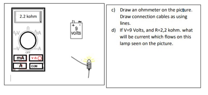 2.2 kohm c) Draw an ohmmeter on the picture. Draw connection cables as using lines. d) If V=9 Volts, and R=2,2 kohm. what wil