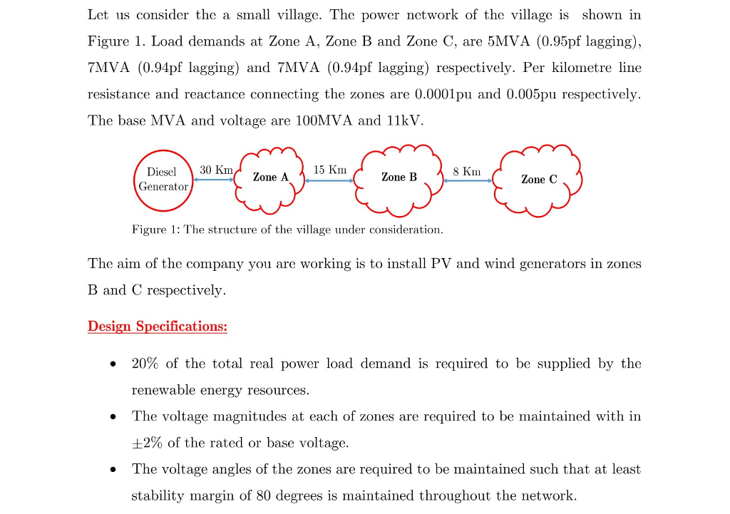 Let us consider the a small village. The power network of the village is shown in Figure 1. Load demands at Zone A, Zone B and Zone C, are 5MVA (0.95pf lagging) 7MVA (0.94pf lagging) and 7MVA (0.94pf lagging) respectively. Per kilometre line resistance and reactance connecting the zones are 0.000lpu and 0.005pu respectively. The base MVA and voltage are 100MVA and 11kV Diesel 30 Km Generator 15 Km Zone A Zone B Zone C Figure 1: The structure of the village under consideration. The aim of the company you are working is to install PV and wind generators in zones B and C respectively. Design Specifications: . 20% of the total real power load demand is required to be supplied by the renewable energy resources. The voltage magnitudes at each of zones are required to be maintained with in 2% of the rated or base voltage. The voltage angles of the zones are required to be maintained such that at least stability margin of 80 degrees is maintained throughout the network. .