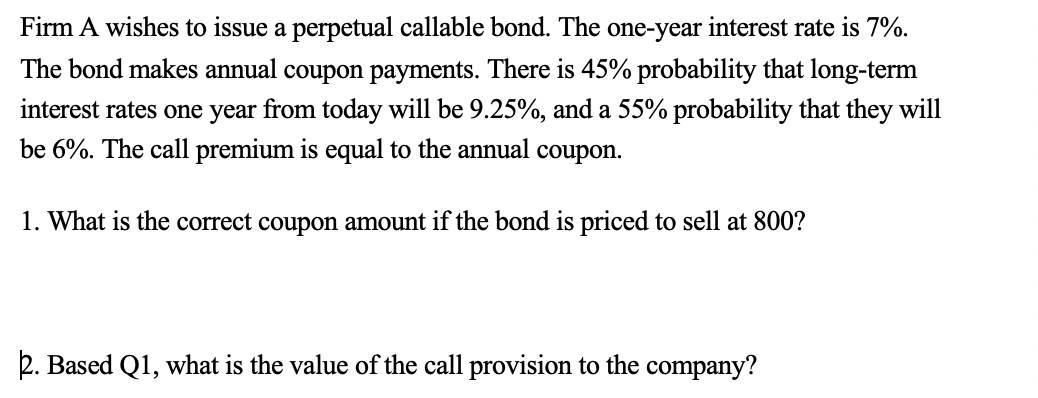 Firm A wishes to issue a perpetual callable bond. The one-year interest rate is 7%. The bond makes annual coupon payments. Th