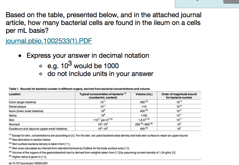 Based on the table, presented below, and in the attached journal article, how many bacterial cells are found in the ileum on a cells per mL basis? journal.pbio.1002533(1)PDF IO * Express your answer in decimal notation o e.g. 10 would be 1000 o do not include units in your answer Table 1. Bounds for bacteria number in different organs, derived from bacterial concentrations and volume. Typical concentration of bacteria) number/mL content Location Volume (mL) Order of magnitude bound for bacteria number 1014 1012 Colon (large intestine) Dental plaque lleum (lower small intestine) Saliva Skin Stomach Duodenum and 400 2) 10 400(5) <100 1.8 m24) 250() 900() 400() 10 per m2 (3) 10-10 10-10 10 107 r small intestine Except for skin, concentrations are according to [9). For the skin, we used bacterial areal density and total skin surface to reach an upper bound. 2) See derivation in section below Skin surface bacteria density is taken from (11]. 4 Skin area calculated as inferred from standard formula by DuBois for the body surface area [12]. 5) Volume of the organs of the gastrointestinal tract is derived from weights taken from[13] by assuming content density of 1.04 g/mL [6). Higher value is given in [14]. doi:10.1371founal.pbio.1002533.1001
