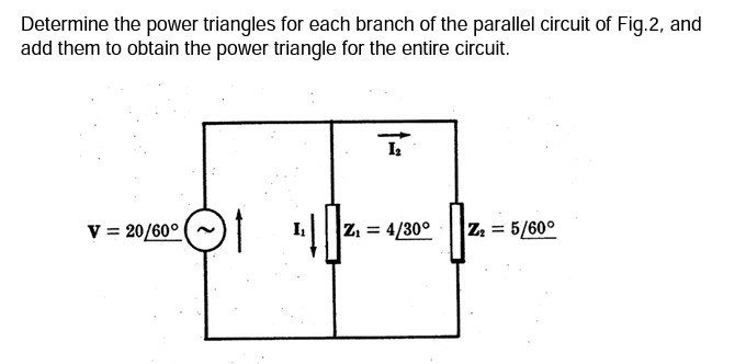 Determine the power triangles for each branch of the parallel circuit of Fig.2, and add them to obtain the power triangle for