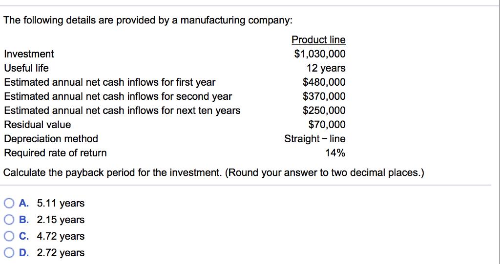 The following details are provided by a manufacturing company: Investment Useful life Estimated annual net cash inflows for first year Estimated annual net cash inflows for second year Estimated annual net cash inflows for next ten years Residual value Depreciation method Required rate of return Calculate the payback period for the investment. (Round your answer to two decimal places.) Product line $1,030,000 12 years $480,000 $370,000 $250,000 $70,000 Straight- line 14% OA. 5.11 years 0 B. 2.15 years ° C. 4.72 years OD. 2.72 years