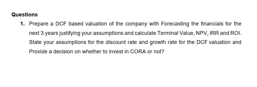 Questions 1. Prepare a DCF based valuation of the company with Forecasting the financials for the next 3 years justifying you