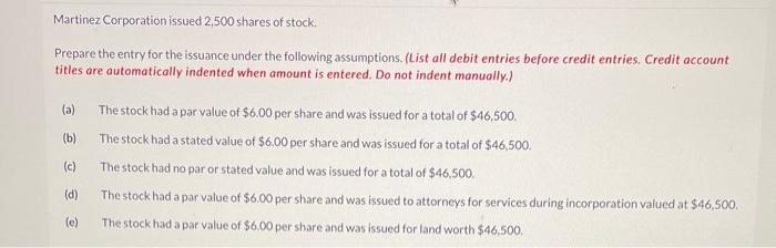 Martinez Corporation issued 2,500 shares of stock. Prepare the entry for the issuance under the following assumptions. (List