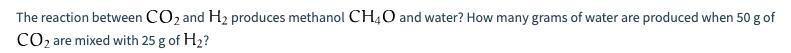 The reaction between CO2 and H2 produces methanol CH4O and water? How many grams of water are produced when 50 g of CO2 are m