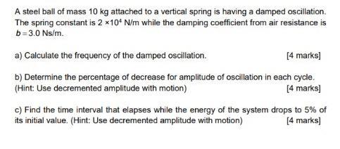 A steel ball of mass 10 kg attached to a vertical spring is having a damped oscillation. The spring constant