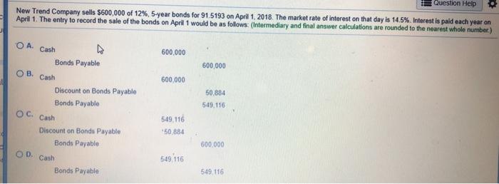 Question Help New Trend Company sells $600.000 of 12%, 5-year bonds for 915193 on April April 1. The entry to record the sale of the bonds on April 1 would be as follows: (Intermediary and final answer calculations are 1, 2018 The market rate of interest on that day is 14.5% Interest is paid each year on O A. Cash 600,000 Bonds Payable 600,000 O B. Cash 600,000 50,884 Discount on Bonds Payable Bonds Payable 49,116 549,116 50,884 OC. Cash Discount on Bonds Payable Bonds Payable 600,000 OD, Cash 49,116 549,116 Bonds Payable