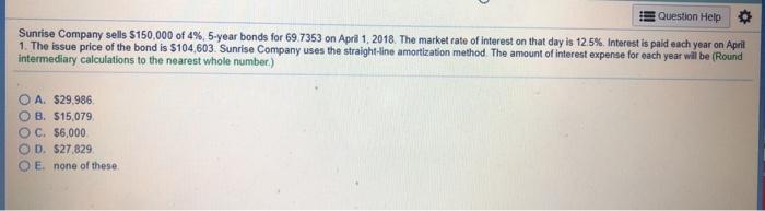 Question Help Sunrise Company sells S 150,000 of 4%, 5-year bonds for 69 7353 on Apri 1, 20 18 The market rate of interest on that day is 12.5% Interest is paid each year on April The issue price of the bond is $104,603. Sunrise Company uses the straight-line amortization method. The amount of interest expense for each year will be (Round intermediary calculations to the nearest whole number.) O A. $29,986 O B. $15,079 OC. $6,000 O D. $27,829 O E. none of these