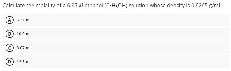 Calculate the molality of a 6.35 M ethanol (CH5OH) solution whose density is 0.9265 g/mL. (A) 5.31 m B) 10.0