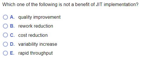 Which one of the following is not a benefit of JIT implementation? O A. quality improvement OB. rework reduction O C. cost re
