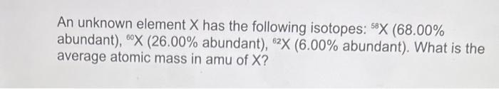 An unknown element ( X ) has the following isotopes: ( { }^{58} X(68.00 % ) abundant), ( { }^{60} mathrm{X}left(26.00