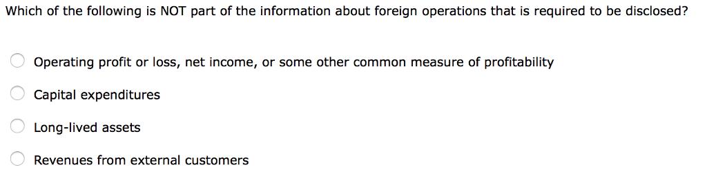 Which of the following is NOT part of the information about foreign operations that is required to be disclosed? Operating profit or loss, net income, or some other common measure of profitability Capital expenditures Long-lived assets Revenues from external customers