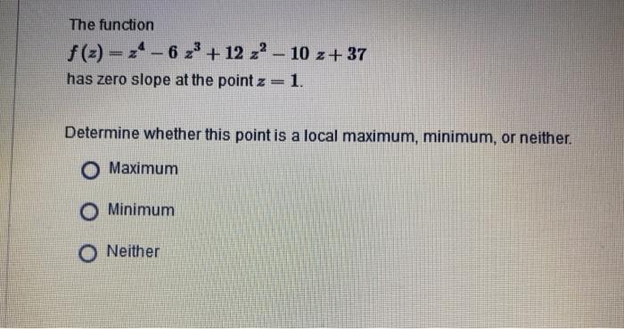 The function f(2)=z4-6 z + 12 z - 10 z+37 has zero slope at the point z = 1. Determine whether this point is