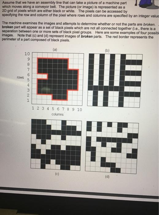 Assume that we have an assembly line that can take a picture of a machine part which moves along a conveyor belt. The picture (or image) is represented as a 2D grid of pixels which are either black or white. The pixels can be accessed by specifying the row and column of the pixel where rows and columns are specified by an integer value The machine examines the images and attempts to determine whether or not the parts are broken. broken part will appear as a set of black pixels which are not all connected together (i.e., there is a separation between one or more sets of black pixel groups. Here are some examples of four possibl images. Note that (c) and (d) represent images of broken parts. The red border represents the perimeter of a part composed of black pixels 10 rows 1 2 34 5678 9 10 columns